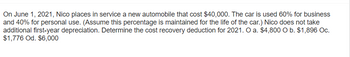 On June 1, 2021, Nico places in service a new automobile that cost $40,000. The car is used 60% for business
and 40% for personal use. (Assume this percentage is maintained for the life of the car.) Nico does not take
additional first-year depreciation. Determine the cost recovery deduction for 2021. O a. $4,800 O b. $1,896 Oc.
$1,776 Od. $6,000