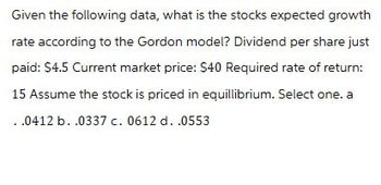 Given the following data, what is the stocks expected growth
rate according to the Gordon model? Dividend per share just
paid: $4.5 Current market price: $40 Required rate of return:
15 Assume the stock is priced in equillibrium. Select one. a
.0412 b. .0337 c. 0612 d. .0553