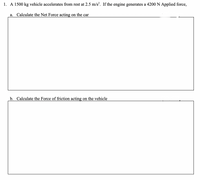 1. A 1500 kg vehicle accelerates from rest at 2.5 m/s?. If the engine generates a 4200 N Applied force,
a. Calculate the Net Force acting on the car
b. Calculate the Force of friction acting on the vehicle
