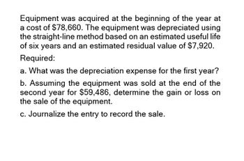 Equipment was acquired at the beginning of the year at
a cost of $78,660. The equipment was depreciated using
the straight-line method based on an estimated useful life
of six years and an estimated residual value of $7,920.
Required:
a. What was the depreciation expense for the first year?
b. Assuming the equipment was sold at the end of the
second year for $59,486, determine the gain or loss on
the sale of the equipment.
c. Journalize the entry to record the sale.