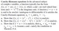 Cauchy-Riemann equations In the advanced subject
of complex variables, a function typically has the form
f(x, y) = u(x, y) + iv(x, y), where u and v are real-valued func-
tions and i = v-1 is the imaginary unit. A function f = u + iv
is said to be analytic (analogous to differentiable) if it satisfies the
Cauchy-Riemann equations: u̟
a. Show that f(x, y) = (x² – y²) + i(2ry) is analytic.
b. Show that f(x, y) = x(x² – 3y²) + iy(3x² – y*) is analytic.
c. Show that if f = u + iv is analytic, then u, + u, = 0 and
= v, and u, = -v,-
%3D
||
= 0. Assume u and v satisfy the conditions in
yy
Theorem 15.4.
