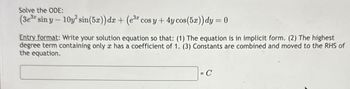 Solve the ODE:
(3e³a sin y - 10y² sin(5x)) dx + (e³ cos y + 4y cos (5x)) dy = 0
Entry format: Write your solution equation so that: (1) The equation is in implicit form. (2) The highest
degree term containing only c has a coefficient of 1. (3) Constants are combined and moved to the RHS of
the equation.
= C