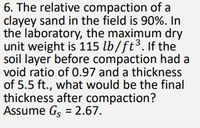 6. The relative compaction of a
clayey sand in the field is 90%. In
the laboratory, the maximum dry
unit weight is 115 lb/ft3. If the
soil layer before compaction had a
void ratio of 0.97 and a thickness
of 5.5 ft., what would be the final
thickness after compaction?
Assume Gs = 2.67.
%3D
