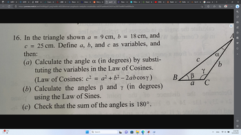 11°C
长安
新版
Course X
Reson X
Answe X
Not go X
awd1 x
https://preview.redd.it/awd11m866ga51.png?width=4032&format=png&auto=webp&v=enabled&s=a6297aa4bbe63365f1ac20075edf601ee6096a3e
■
New AX
=
FMovi
enil ono miqyd yd asergeb mijo
16. In the triangle shown a = 9 cm, b = 18 cm, and
c = 25 cm. Define a, b, and c as variables, and
then:
Q Search
HuraV X
(a) Calculate the angle a (in degrees) by substi-
tuting the variables in the Law of Cosines.
a² + b² - 2ab cosy)
(Law of Cosines: c²
(b) Calculate the angles ß and y (in
using the Law of Sines. Inio
onsig
(c) Check that the sum of the angles is 180°.
▸ (103)
degrees)
×
Reddit X
M Boîte X
Sci-Hu X
AS
โด
BB
a
mo od ni
prope X
{}
sons a
с
Y
C
b
maisa
ENG
D
1 7 0 5 +
O
2:06 PM
3/24/2023