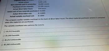Originally budget
Actual output
Raw materials used in production
Purchases of raw materials
Actual direct labor-hours
Actual cost of raw materials purchases
Actual direct labor cost
Actual variable overhead cost
3,400 units
22,000 ounces
21,900 ounces
O $1,212 Favorable
O $1,200 Favorable
O $1,212 Unfavorable
O $1,200 Unfavorable
520 hours
$ 42,500
$ 13,800
$ 3,800
The company applies variable overhead on the basis of direct labor-hours. The direct materials purchases variance is computed
when the materials are purchased.
The variable overhead rate variance for June is: