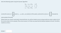 Solve the following system using the Gaussian algorithm:
2x1 - x2 + 3x3
= 0
-2x1 + x2 - X3
= -2
x1 - 3x2 + 6x3
= 3
Let x be the vector x = |x2, where x1, x2 and x3 are solutions of the system, and y be the vector y =|1 Evaluate the
scalar product of x and y.
[Please enter your answer numerically in decimal format. You will be marked correct as long as what you enter is within 0.25 of
the correct answer. So for example, if the correct answer is 6.78 then any input that lies between between 6.53 and 7.03 will be
marked as correct.]
Answer:
