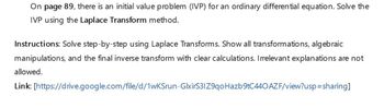 On page 89, there is an initial value problem (IVP) for an ordinary differential equation. Solve the
IVP using the Laplace Transform method.
Instructions: Solve step-by-step using Laplace Transforms. Show all transformations, algebraic
manipulations, and the final inverse transform with clear calculations. Irrelevant explanations are not
allowed.
Link: [https://drive.google.com/file/d/1wKSrun-GlxirS3IZ9qo Hazb9tC440 AZF/view?usp=sharing]