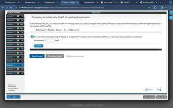 Cengage Learnin
✓
Cengage Learnin
✓
Cengage Learnin
OWLv2 | Online ✓ b Cengage Learnin
what are the unit X
ChatGPT
Buy iPhone 15 a ✓
prod03-cnow-owl.cengagenow.com/ilrn/takeAssignment/takeCovalentActivity.do?locator-assignment-take
Ex3 CH 14 and 15
[References]
Question 1
1 pt
This question has multiple parts. Work all the parts to get the most points.
Question 2
1 pt
Question 3
× 2 pts
Question 4
2 pts
Question 5
1 pt
Question 6
× 2 pts
Question 7
1 pt
mol/L
Sulfuryl chloride, SO2 C12, is a compound with very irritating vapors; it is used as a reagent in the synthesis of organic compounds. When heated to a sufficiently high temperature, it
decomposes to SO2 and Cl₂.
SO2Cl2(g) SO2(g) + Cl2(g) Kc = 0.045 at 375°C
a An 1.00-L flask containing 6.95 g of SO2 Cl2 is heated to 375 °C. What is the concentration of SO 2 Cl 2 in the system when equilibrium is achieved?
Concentration =
Question 8
2 pts
Submit
Question 9
1 pt
Question 10
2 pts
Submit Answer
Try Another Version
3 item attempts remaining
Question 11
1pt
Question 12
1 pt
Question 13
1 pt
Question 141pt
Question 151pt
Progress:
14/15 items
Due Mar 28 at
11:45 PM
Finish Assignment
Cengage Learning | Cengage Technical Support
Previous
Next
Email Instructor
Save and Exit