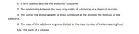 1. A term used to describe the amount of substance.
2. The relationship between the mass or quantity of substances in a chemical reaction.
3. The sum of the atomic weights or mass number of all the atoms in the formula of the
substance.
4. The mass of the substance in grams divided by the mass number of molar mass in g/mol.
5-6. The parts of a solution
