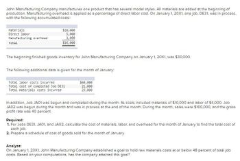 John Manufacturing Company manufactures one product that has several model styles. All materials are added at the beginning of
production. Manufacturing overhead is applied as a percentage of direct labor cost. On January 1, 20X1, one job, DE31, was in process,
with the following accumulated costs:
Materials
Direct labor
Manufacturing overhead.
Total
$10,000
5,000
1,000
$16,000
The beginning finished goods inventory for John Manufacturing Company on January 1, 20X1, was $30,000.
The following additional data is given for the month of January:
Total labor costs incurred
Total cost of completed Job DE31
Total materials costs incurred
$40,000
21,000
23,000
In addition, Job JA01 was begun and completed during the month. Its costs included materials of $10,000 and labor of $4,000. Job
JA02 was begun during the month and was in process at the end of the month. During the month, sales were $100,000, and the gross
profit rate was 40 percent.
Required:
1. For Jobs DE31, JA01, and JAO2, calculate the cost of materials, labor, and overhead for the month of January to find the total cost of
each job.
2. Prepare a schedule of cost of goods sold for the month of January.
Analyze:
On January 1, 20X1, John Manufacturing Company established a goal to hold raw materials costs at or below 48 percent of total job
costs. Based on your computations, has the company attained this goal?
