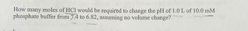 How many moles of HCl would be required to change the pH of 1.0 L of 10.0 mM
phosphate buffer from 7.4 to 6.82, assuming no volume change?