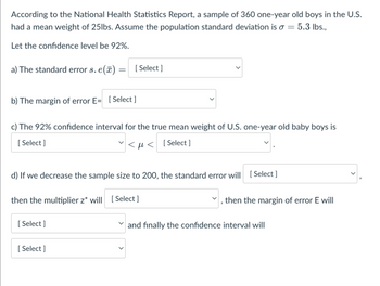 According to the National Health Statistics Report, a sample of 360 one-year old boys in the U.S.
had a mean weight of 25lbs. Assume the population standard deviation is a = 5.3 lbs.,
Let the confidence level be 92%.
a) The standard error s. e():
b) The margin of error E= [Select]
=
c) The 92% confidence interval for the true mean weight of U.S. one-year old baby boys is
[Select]
<< [Select]
then the multiplier z* will
[Select]
d) If we decrease the sample size to 200, the standard error will [Select]
[Select]
[Select]
[Select]
then the margin of error E will
✓and finally the confidence interval will