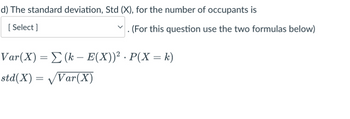 d) The standard deviation, Std (X), for the number of occupants is
[Select]
(For this question use the two formulas below)
Var(X) = Σ (k − E(X))² · P(X = k)
std(X) = √Var(X)