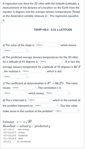 A regression was done for 20 cities with the latitude (Latitude), a
measurement of the distance of a location on the Earth from the
equator in degrees and the average January temperatures (Temp)
as the dependent variable measure in. The regression equation
is
a) The value of the slope is [Select ]
[Select]
TEMP=48.4 -0.31 x LATITUDE
b) The predicted average January temperatures for the 20 cities
for a latitude of 45 degrees is [Select]
✓. If in fact the
[Select]
average January temperature for a latitude of 45 degrees is 40° F
, the residual is [Select]
which is a(n)
[Select]
which means
c) The coefficient of determination is R²: 66.2%. This value
means [Select]
The correlation r, is
which means [Select]
d) The y-intercept is [Select]
the problem interprets to [Select]
make sense in the context of the problem? [Select]
Formulas: r = ±√R²
Residual actual y - predicted y
0.7<|rl≤1 very strong
0.5<Irl≤0.7 strong
0.3<Irl≤0.5 moderate
0.1<Irl≤0.3 weak
Irl≤0.1 no correlation
which in the context of
Dos this value