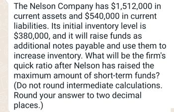 The Nelson Company has $1,512,000 in
current assets and $540,000 in current
liabilities. Its initial inventory level is
$380,000, and it will raise funds as
additional notes payable and use them to
increase inventory. What will be the firm's
quick ratio after Nelson has raised the
maximum amount of short-term funds?
(Do not round intermediate calculations.
Round your answer to two decimal
places.)