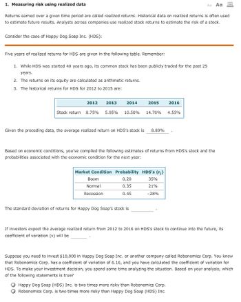 1. Measuring risk using realized data
Aa Aa
Returns earned over a given time period are called realized returns. Historical data on realized returns is often used
to estimate future results. Analysts across companies use realized stock returns to estimate the risk of a stock.
Consider the case of Happy Dog Soap Inc. (HDS):
Five years of realized returns for HDS are given in the following table. Remember:
1. While HDS was started 40 years ago, its common stock has been publicly traded for the past 25
years.
2. The returns on its equity are calculated as arithmetic returns.
3. The historical returns for HDS for 2012 to 2015 are:
2012 2013
2014
Stock return 8.75% 5.95% 10.50% 14.70%
2015 2016
Given the preceding data, the average realized return on HDS's stock is 8.89%
Boom
Normal
Recession
Based on economic conditions, you've compiled the following estimates of returns from HDS's stock and the
probabilities associated with the economic condition for the next year:
Market Condition Probability HDS's (r;)
0.20
35%
0.35
21%
0.45
-28%
The standard deviation of returns for Happy Dog Soap's stock is
4.55%
If investors expect the average realized return from 2012 to 2016 on HDS's stock to continue into the future, its
coefficient of variation (v) will be
Suppose you need to invest $10,000 in Happy Dog Soap Inc. or another company called Robonomics Corp. You know
that Robonomics Corp. has a coefficient of variation of 6.16, and you have calculated the coefficient of variation for
HDS. To make your investment decision, you spend some time analyzing the situation. Based on your analysis, which
of the following statements is true?
Happy Dog Soap (HDS) Inc. is two times more risky than Robonomics Corp.
Robonomics Corp. is two times more risky than Happy Dog Soap (HDS) Inc.