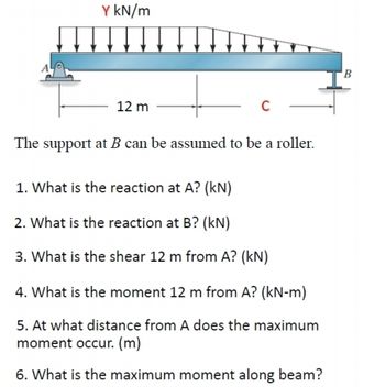 Y kN/m
12 m
с
The support at B can be assumed to be a roller.
1. What is the reaction at A? (kN)
2. What is the reaction at B? (kN)
3. What is the shear 12 m from A? (kN)
4. What is the moment 12 m from A? (kN-m)
5. At what distance from A does the maximum
moment occur. (m)
6. What is the maximum moment along beam?