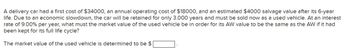 A delivery car had a first cost of $34000, an annual operating cost of $18000, and an estimated $4000 salvage value after its 6-year
life. Due to an economic slowdown, the car will be retained for only 3.000 years and must be sold now as a used vehicle. At an interest
rate of 9.00% per year, what must the market value of the used vehicle be in order for its AW value to be the same as the AW if it had
been kept for its full life cycle?
The market value of the used vehicle is determined to be $