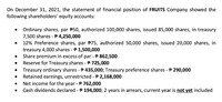 On December 31, 2021, the statement of financial position of FRUITS Company showed the
following shareholders' equity accounts:
• Ordinary shares, par P50, authorized 100,000 shares, issued 85,000 shares, in treasury
7,500 shares - P 4,250,000
12% Preference shares, par P75, authorized 50,000 shares, issued 20,000 shares, in
treasury 4,000 shares - P 1,500,000
Share premium in excess of par - P 862,500
Reserve for Treasury shares - P 725,000
Treasury ordinary shares - P 435,000; Treasury preference shares - P 290,000
Retained earnings, unrestricted -P 2,168,000
Net income for the year - P 762,000
Cash dividends declared - P 194,000; 2 years in arrears, current year is not yet included
