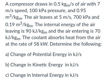 A compressor draws in 0.5 kgm/s of air with 7
m/s speed, 100 kPa pressure, and 0.95
m³/kgm. The air leaves at 5 m/s, 700 kPa and
0.19 m³/kgm. The internal energy of the air
leaving is 90 kJ/kgm and the air entering is 70
kJ/kgm. The coolant absorbs heat from the air
at the rate of 58 kW. Determine the following:
a) Change of Potential Energy in kJ/s
b) Change in Kinetic Energy in kJ/s
c) Change in Internal Energy in kJ/s