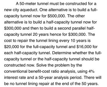 A 50-meter tunnel must be constructed for a
new city aqueduct. One alternative is to build a full-
capacity tunnel now for $500,000. The other
alternative is to build a half-capacity tunnel now for
$300,000 and then to build a second parallel half-
capacity tunnel 20 years hence for $300,000. The
cost to repair the tunnel lining every 10 years is
$20,000 for the full-capacity tunnel and $16,000 for
each half-capacity tunnel. Determine whether the full-
capacity tunnel or the half-capacity tunnel should be
constructed now. Solve the problem by the
conventional benefit-cost ratio analysis, using 4%
interest rate and a 50-year analysis period. There will
be no tunnel lining repair at the end of the 50 years.