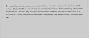 The owner of a currency exchange bureau on an airport wishes to estimate the mean value of cash necessary for the
exchange of PLN and EUR. Experience tells the owner that the demand for euro is distributed normally, with a standard
deviation equal to 4 (thousand PLN). Having observed the demand for 10 days, the owner obtained a mean of 24.4 (
thousand PLN). Calculate the realization of the confidence interval for the expected demand with a confidence level of
0.90.