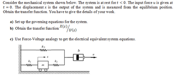 Consider the mechanical system shown below. The system is at rest for t < 0. The input force u is given at
t = 0. The displacement x is the output of the system and is measured from the equilibrium position.
Obtain the transfer function. You have to give the details of your work.
a) Set up the governing equations for the system.
b) Obtain the transfer function (s)/u(s)
c) Use Force-Voltage analogy to get the electrical equivalent system equations.
k3
m
"1