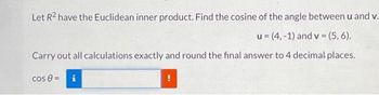 Let R² have the Euclidean inner product. Find the cosine of the angle between u and v.
u =(4,-1) and v = (5,6).
Carry out all calculations exactly and round the final answer to 4 decimal places.
cos 8 = i