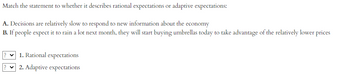 Match the statement to whether it describes rational expectations or adaptive expectations:
A. Decisions are relatively slow to respond to new information about the economy
B. If people expect it to rain a lot next month, they will start buying umbrellas today to take advantage of the relatively lower prices
1. Rational expectations
2. Adaptive expectations