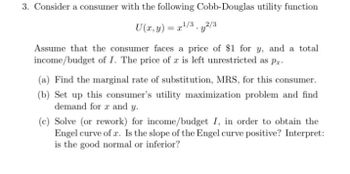 3. Consider a consumer with the following Cobb-Douglas utility function
U(x, y) = x¹/3y2/3
Assume that the consumer faces a price of $1 for y, and a total
income/budget of I. The price of z is left unrestricted as pr
(a) Find the marginal rate of substitution, MRS, for this consumer.
(b) Set up this consumer's utility maximization problem and find
demand for 2 and y.
(c) Solve (or rework) for income/budget I, in order to obtain the
Engel curve of a. Is the slope of the Engel curve positive? Interpret:
is the good normal or inferior?