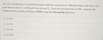 You are considering an investment project with the cash flows of -300 (the initial cash flow), 700
(cash flow at year 1), -200 (cash flow at year 2). Given the discount rate of 10%, compute the
Modified Internal Rate of Return (MIRR) using the discounting approach.
50.44%
10.72%
O 28.64%
O 37.84%