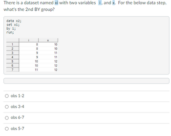 There is a dataset named xi with two variables i, and x. For the below data step,
what's the 2nd BY group?
data x2;
set xi;
by i;
run;
1
2
3
4
5
6
7
obs 1-2
obs 3-4
obs 6-7
O obs 5-7
i
60808
9
9
10
10
11
X
10
SFF22
10
11
11
12
12
12