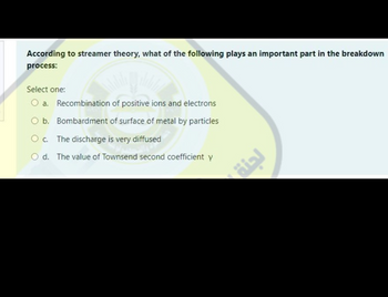 According to streamer theory, what of the following plays an important part in the breakdown
process:
Select one:
a. Recombination of positive ions and electrons
b. Bombardment of surface of metal by particles
C. The discharge is very diffused
d. The value of Townsend second coefficient y
لجنة