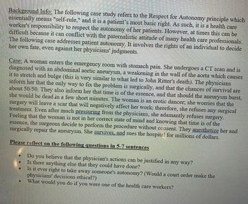 Background Info: The following case study refers to the Respect for Autonomy principle which
essentially means "self-rule," and it is a patient's most basic right. As such, it is a health care
worker's responsibility to respect the autonomy of her patients. However, at times this can be
difficult because it can conflict with the paternalistic attitude of many health care professionals.
The following case addresses patient autonomy. It involves the rights of an individual to decide
her own fate, even against her physicians' judgments.
Case: A woman enters the emergency room with stomach pain. She undergoes a CT scan and is
diagnosed with an abdominal aortic aneurysm, a weakening in the wall of the aorta which causes
it to stretch and bulge (this is very similar to what led to John Ritter's death). The physicians
inform her that the only way to fix the problem is surgically, and that the chances of survival are
about 50/50. They also inform her that time is of the essence, and that should the aneurysm burst,
she would be dead in a few short minutes. The woman is an erotic dancer; she worries that the
surgery will leave a scar that will negatively affect her work; therefore, she refuses any surgical
treatment. Even after much pressuring from the physicians, she adamantly refuses surgery.
Feeling that the woman is not in her correct state of mind and knowing that time is of the
essence, the surgeons decide to perform the procedure without consent. They anesthetize her and
surgically repair the aneurysm. She survives, and sues the hospital for millions of dollars.
Please reflect on the following questions in 5-7 sentences
●
Do
you believe that the physician's actions can be justified in any way?
Is there anything else that they could have done?
Is it ever right to take away someone's autonomy? (Would a court order make the
physicians' decisions ethical?)
What would you do if you were one of the health care workers?