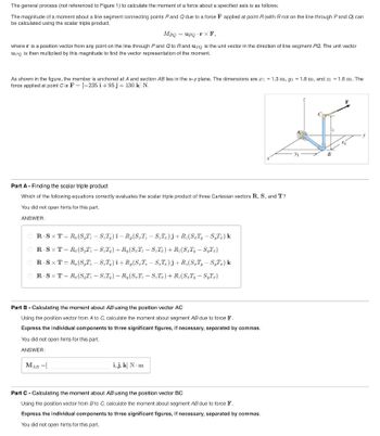 The general process (not referenced to Figure 1) to calculate the moment of a force about a specified axis is as follows:
The magnitude of a moment about a line segment connecting points P and Q due to a force F applied at point R (with R not on the line through P and Q) can
be calculated using the scalar triple product,
MPQ = upQ TX F,
where r is a position vector from any point on the line through P and Q to R and upq is the unit vector in the direction of line segment PQ. The unit vector
up is then multiplied by this magnitude to find the vector representation of the moment.
As shown in the figure, the member is anchored at A and section AB lies in the x-y plane. The dimensions are ₁ = 1.3 m, y₁ = 1.8 m, and z₁ = 1.6 m. The
force applied at point C is F = [-235 i +95 j + 130 k] N.
Part A - Finding the scalar triple product
Which of the following equations correctly evaluates the scalar triple product of three Cartesian vectors R, S, and T?
You did not open hints for this part.
ANSWER:
OR STR(ST-ST) i-R,(ST-ST)j+R (ST, - S₁T.) k
R-SXT=R(ST-ST)+R(ST-ST)+ R(ST, - S₁T.)
R.SXT = R(S,T-ST) i+R,(ST-ST)j+R(ST, - S₁T.) k
=
R-SXT R. (ST - STy) - R(ST-ST)+R(ST, - S₁T)
Part B - Calculating the moment about AB using the position vector AC
Using the position vector from A to C, calculate the moment about segment AB due to force F.
Express the individual components to three significant figures, if necessary, separated by commas.
You did not open hints for this part.
ANSWER:
MAB =[
i, j, k] N-m
Part C - Calculating the moment about AB using the position vector BC
Using the position vector from B to C, calculate the moment about segment AB due to force F.
Express the individual components to three significant figures, if necessary, separated by commas.
You did not open hints for this part.
Уг
B