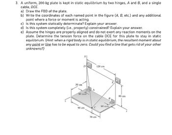 3. A uniform, 200-kg plate is kept in static equilibrium by two hinges, A and B, and a single
cable, DCE.
a) Draw the FBD of the plate.
b) Write the coordinates of each named point in the figure (A, B, etc.) and any additional
point where a force or moment is acting.
c) Is this system statically determinate? Explain your answer.
d) Is this system completely (i.e., properly) constrained? Explain your answer.
e) Assume the hinges are properly aligned and do not exert any reaction moments on the
plate. Determine the tension force on the cable DCE for this plate to stay in static
equilibrium. (Hint: when a rigid body is in static equilibrium, the resultant moment about
any point or line has to be equal to zero. Could you find a line that gets rid of your other
unknowns?)
50 cm
D
90 mm
90 cm
с
30 cm
120 cm
B
90 mm
E.
80 cm
x