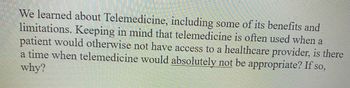 We learned about Telemedicine, including some of its benefits and
limitations. Keeping in mind that telemedicine is often used when a
patient would otherwise not have access to a healthcare provider, is there
a time when telemedicine would absolutely not be appropriate? If so,
why?