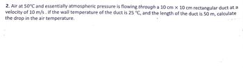 2. Air at 50°C and essentially atmospheric pressure is flowing through a 10 cm x 10 cm rectangular duct at a
velocity of 10 m/s. If the wall temperature of the duct is 25 °C, and the length of the duct is 50 m, calculate
the drop in the air temperature.