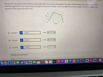 The current i through a 4.0 H inductor varies with time t as shown by the graph of the figure. The inductor has a resistance of 12 02.
Find the magnitude of the induced emf & during the time intervals (a) t = 0 to 2 ms; (b) 2 ms to 5 ms, and (c) 5 ms to 6 ms. (Ignore the
behavior at the ends of the intervals.)
(a) Number
(b) Number
i
-1.58E-3
Hint
i -3.41E-3
(c) Number i -1.83E-3
eTextbook and Media
13
Units
2
Units V
Units
0
V
2
4
/ (ms)
+
+
tv
MacBook Air
6
12