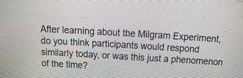 After learning about the Milgram Experiment,
do you think participants would respond
similarly today, or was this just a phenomenon
of the time?