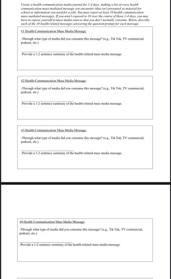 Create a health communication media journal for 1-4 days, making a list of every health
communication mass-mediated message you encounter (that isn't presented as material for
school or information you need for a job). You must report at least 10 health communication
mass-mediated messages. If you aren't exposed to 10 over the course of those 1-4 days, you may
have to expose yourself to mass media sources that you don't normally consume. Below, describe
each of the 10 health-related messages answering the question/prompt for each message:
# 1 Health Communication Mass Media Message:
-Through what type of media did you consume this message? (e.g., Tik Tok, TV commercial,
podcast, etc.)
-Provide a 1-2 sentence summary of the health-related mass media message.
#2 Health Communication Mass Media Message:
-Through what type of media did you consume this message? (e.g., Tik Tok, TV commercial,
podcast, etc.)
-Provide a 1-2 sentence summary of the health-related mass media message.
#3 Health Communication Mass Media Message:
-Through what type of media did you consume this message? (e.g., Tik Tok, TV commercial,
podcast, etc.)
-Provide a 1-2 sentence summary of the health-related mass media message.
# 4 Health Communication Mass Media Message:
-Through what type of media did you consume this message? (e.g., Tik Tok, TV commercial,
podcast, etc.)
-Provide a 1-2 sentence summary of the health-related mass media message.