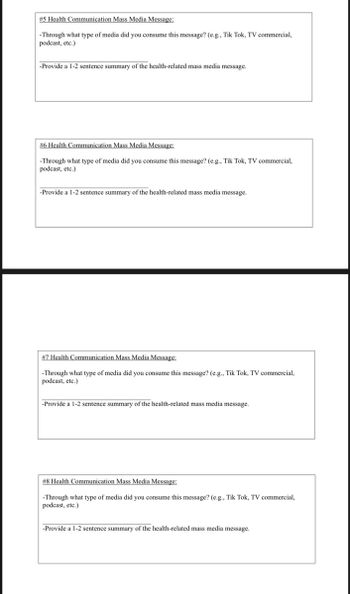 # 5 Health Communication Mass Media Message:
-Through what type of media did you consume this message? (e.g., Tik Tok, TV commercial,
podcast, etc.)
-Provide a 1-2 sentence summary of the health-related mass media message.
#6 Health Communication Mass Media Message:
-Through what type of media did you consume this message? (e.g., Tik Tok, TV commercial,
podcast, etc.)
-Provide a 1-2 sentence summary of the health-related mass media message.
#7 Health Communication Mass Media Message:
-Through what type of media did you consume this message? (e.g., Tik Tok, TV commercial,
podcast, etc.)
-Provide a 1-2 sentence summary of the health-related mass media message.
# 8 Health Communication Mass Media Message:
-Through what type of media did you consume this message? (e.g., Tik Tok, TV commercial,
podcast, etc.)
-Provide a 1-2 sentence summary of the health-related mass media message.
