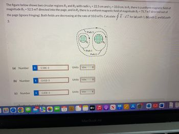 The figure below shows two circular regions R₁ and R₂ with radii r₁= 22.5 cm and r₂ = 33.0 cm. In R₁ there is a uniform magnetic field of
magnitude B₁ = 52.5 mT directed into the page, and in R₂ there is a uniform magnetic field of magnitude B₂ = 75.7 mT directed out of
the page (ignore fringing). Both fields are decreasing at the rate of 10.0 mT/s. Calculate E ds for (a) path 1, (b) path 2, and (c) path
• $²
3.
(a) Number
(b) Number
i -1.58E-3
i
-3.41E-3
(c) Number i -1.83E-3
13
Units V/m
Path 1
Units V/m
Units V/m
-Path 3.
Path 2
+
+
+
tv
MacBook Air
(Q)
LAPS