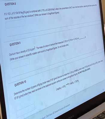 QUESTION 8
If 0.153 L of 0.104 M Na2SO4(aq) is combined with 0.175 L of 0.209 M NaCl, what is the concentration of Nations in the final solution, assuming the final volume is the
sum of the volumes of the two solutions? (Write your answer in 3 significant figures)
QUESTION 9
Osmium has a density of 22.6 g/cm³. The mass of a block of osmium that measures 0.103 m x 0.116 m x 0.142 m is_
(Write your answer in scientific notation and round to 3 significant figures. Do not include units.)
QUESTION 10
9.
Determine the number of grams of B2H6 (molar mass 27.67 g/mol) that can be made from 3.204 g of NaBH4 (molar mass 37.83 g/mol) and 5.424 g of BF3 (molar mass
67.81 g/mol) when they react as shown in the balanced equation (write your answer to 4 significant figures, DO NOT INCLUDE UNITS)
3 NaBH4 + 4 BF3 — 3 NaBF4 +2 B2H6
mihmit. Click Save All Answers to save all answers.
4