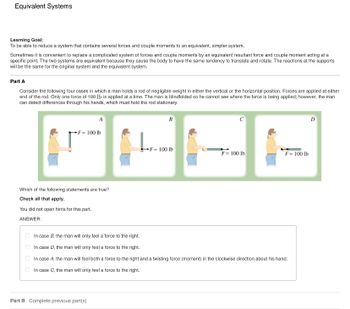 Equivalent Systems
Learning Goal:
To be able to reduce a system that contains several forces and couple moments to an equivalent, simpler system.
Sometimes it is convenient to replace a complicated system of forces and couple moments by an equivalent resultant force and couple moment acting at a
specific point. The two systems are equivalent because they cause the body to have the same tendency to translate and rotate. The reactions at the supports
will be the same for the original system and the equivalent system.
Part A
Consider the following four cases in which a man holds a rod of negligible weight in either the vertical or the horizontal position. Forces are applied at either
end of the rod. Only one force of 100 lb is applied at a time. The man is blindfolded so he cannot see where the force is being applied; however, the man
can detect differences through his hands, which must hold the rod stationary.
A
B
F= 100 lb
F= 100 lb
F= 100 lb
F= 100 lb
Which of the following statements are true?
Check all that apply.
You did not open hints for this part.
ANSWER:
In case B, the man will only feel a force to the right.
In case D, the man will only feel a force to the right.
In case A, the man will feel both a force to the right and a twisting force (moment) in the clockwise direction about his hand.
In case C, the man will only feel a force to the right.
Part B Complete previous part(s)
D