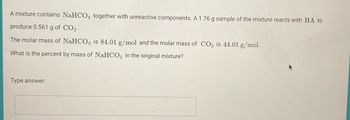 A mixture contains NaHCO₃ together with unreactive components. A 1.76 g sample of the mixture reacts with HA to produce 0.561 g of CO₂.

The molar mass of NaHCO₃ is 84.01 g/mol and the molar mass of CO₂ is 44.01 g/mol.

What is the percent by mass of NaHCO₃ in the original mixture?

Type answer: [Answer box]