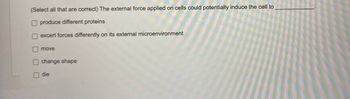 (Select all that are correct) The external force applied on cells could potentially induce the cell to _________.

- [ ] produce different proteins
- [ ] exert forces differently on its external microenvironment
- [ ] move
- [ ] change shape
- [ ] die

(Note: There are no graphs or diagrams in the image.)
