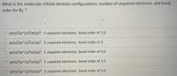 What is the molecular orbital electron configurations, number of unpaired electrons, and bond
order for B2 ?
O (025)2(0*2s)²(T2p)³; 1 unpaired electrons; bond order of 1.0.
O (02s)2(o*2s)?(72p)3; 3 unpaired electrons; bond order of 3.
(02s)2(o*2s)2(7T2P)³; 1 unpaired electrons; bond order of 0.5.
O (02s)2(o*2s)2(T2p)³; 1 unpaired electrons; bond order of 1.5.
(02s)2(o*25)²(T2p)2; 2 unpaired electrons; bond order of 1.0.
