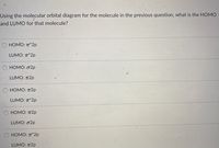 Using the molecular orbital diagram for the molecule in the previous question, what is the HOMO
and LUMO for that molecule?
HOMO: T*2p
LUMO: T*2p
HOMO: o2p
LUMO: T2p
О НОМО: п2р
LUMO: T*2p
НОМО: п2р
LUMO: o2p
HOMO: T*2p
LUMO: T2p
