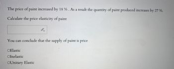 The price of paint increased by 18 %. As a result the quantity of paint produced increases by 27 %.
Calculate the price elasticity of paint
You can conclude that the supply of paint is price
OElastic
Olnelastic
OUnitary Elastic